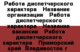 Работа диспетчерского характера › Название организации ­ Работа диспетчерского характера › Название вакансии ­ Работа диспетчерского характера - Приморский край, Владивосток г. Работа » Вакансии   . Приморский край,Владивосток г.